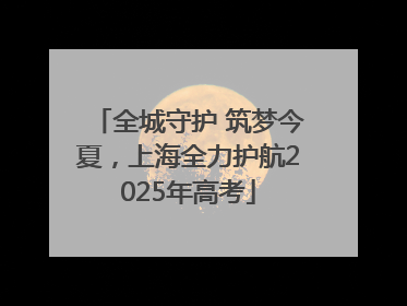 全城守护 筑梦今夏，上海全力护航2025年高考